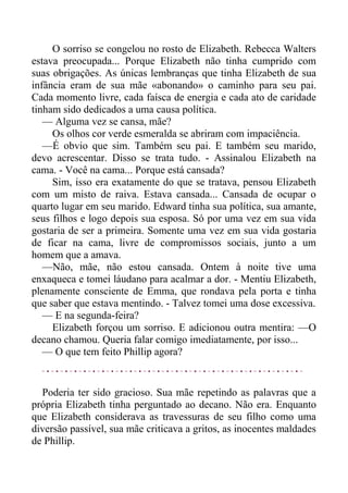O sorriso se congelou no rosto de Elizabeth. Rebecca Walters
estava preocupada... Porque Elizabeth não tinha cumprido com
suas obrigações. As únicas lembranças que tinha Elizabeth de sua
infância eram de sua mãe «abonando» o caminho para seu pai.
Cada momento livre, cada faísca de energia e cada ato de caridade
tinham sido dedicados a uma causa política.
— Alguma vez se cansa, mãe?
Os olhos cor verde esmeralda se abriram com impaciência.
—É obvio que sim. Também seu pai. E também seu marido,
devo acrescentar. Disso se trata tudo. - Assinalou Elizabeth na
cama. - Você na cama... Porque está cansada?
Sim, isso era exatamente do que se tratava, pensou Elizabeth
com um misto de raiva. Estava cansada... Cansada de ocupar o
quarto lugar em seu marido. Edward tinha sua política, sua amante,
seus filhos e logo depois sua esposa. Só por uma vez em sua vida
gostaria de ser a primeira. Somente uma vez em sua vida gostaria
de ficar na cama, livre de compromissos sociais, junto a um
homem que a amava.
—Não, mãe, não estou cansada. Ontem à noite tive uma
enxaqueca e tomei láudano para acalmar a dor. - Mentiu Elizabeth,
plenamente consciente de Emma, que rondava pela porta e tinha
que saber que estava mentindo. - Talvez tomei uma dose excessiva.
— E na segunda-feira?
Elizabeth forçou um sorriso. E adicionou outra mentira: —O
decano chamou. Queria falar comigo imediatamente, por isso...
— O que tem feito Phillip agora?
Poderia ter sido gracioso. Sua mãe repetindo as palavras que a
própria Elizabeth tinha perguntado ao decano. Não era. Enquanto
que Elizabeth considerava as travessuras de seu filho como uma
diversão passível, sua mãe criticava a gritos, as inocentes maldades
de Phillip.
 