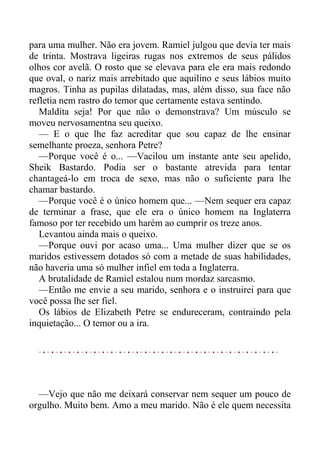 para uma mulher. Não era jovem. Ramiel julgou que devia ter mais
de trinta. Mostrava ligeiras rugas nos extremos de seus pálidos
olhos cor avelã. O rosto que se elevava para ele era mais redondo
que oval, o nariz mais arrebitado que aquilino e seus lábios muito
magros. Tinha as pupilas dilatadas, mas, além disso, sua face não
refletia nem rastro do temor que certamente estava sentindo.
Maldita seja! Por que não o demonstrava? Um músculo se
moveu nervosamentna seu queixo.
— E o que lhe faz acreditar que sou capaz de lhe ensinar
semelhante proeza, senhora Petre?
—Porque você é o... —Vacilou um instante ante seu apelido,
Sheik Bastardo. Podia ser o bastante atrevida para tentar
chantageá-lo em troca de sexo, mas não o suficiente para lhe
chamar bastardo.
—Porque você é o único homem que... —Nem sequer era capaz
de terminar a frase, que ele era o único homem na Inglaterra
famoso por ter recebido um harém ao cumprir os treze anos.
Levantou ainda mais o queixo.
—Porque ouvi por acaso uma... Uma mulher dizer que se os
maridos estivessem dotados só com a metade de suas habilidades,
não haveria uma só mulher infiel em toda a Inglaterra.
A brutalidade de Ramiel estalou num mordaz sarcasmo.
—Então me envie a seu marido, senhora e o instruirei para que
você possa lhe ser fiel.
Os lábios de Elizabeth Petre se endureceram, contraindo pela
inquietação... O temor ou a ira.
—Vejo que não me deixará conservar nem sequer um pouco de
orgulho. Muito bem. Amo a meu marido. Não é ele quem necessita
 