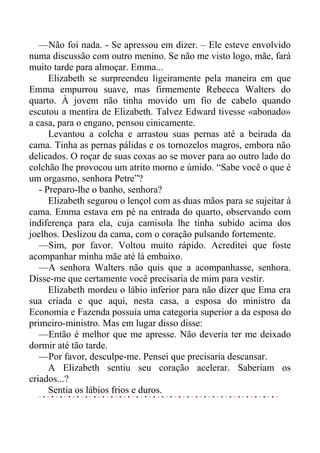 —Não foi nada. - Se apressou em dizer. – Ele esteve envolvido
numa discussão com outro menino. Se não me visto logo, mãe, fará
muito tarde para almoçar. Emma...
Elizabeth se surpreendeu ligeiramente pela maneira em que
Emma empurrou suave, mas firmemente Rebecca Walters do
quarto. À jovem não tinha movido um fio de cabelo quando
escutou a mentira de Elizabeth. Talvez Edward tivesse «abonado»
a casa, para o engano, pensou cinicamente.
Levantou a colcha e arrastou suas pernas até a beirada da
cama. Tinha as pernas pálidas e os tornozelos magros, embora não
delicados. O roçar de suas coxas ao se mover para ao outro lado do
colchão lhe provocou um atrito morno e úmido. “Sabe você o que é
um orgasmo, senhora Petre”?
- Preparo-lhe o banho, senhora?
Elizabeth segurou o lençol com as duas mãos para se sujeitar à
cama. Emma estava em pé na entrada do quarto, observando com
indiferença para ela, cuja camisola lhe tinha subido acima dos
joelhos. Deslizou da cama, com o coração pulsando fortemente.
—Sim, por favor. Voltou muito rápido. Acreditei que foste
acompanhar minha mãe até lá embaixo.
—A senhora Walters não quis que a acompanhasse, senhora.
Disse-me que certamente você precisaria de mim para vestir.
Elizabeth mordeu o lábio inferior para não dizer que Ema era
sua criada e que aqui, nesta casa, a esposa do ministro da
Economia e Fazenda possuía uma categoria superior a da esposa do
primeiro-ministro. Mas em lugar disso disse:
—Então é melhor que me apresse. Não deveria ter me deixado
dormir até tão tarde.
—Por favor, desculpe-me. Pensei que precisaria descansar.
A Elizabeth sentiu seu coração acelerar. Saberiam os
criados...?
Sentia os lábios frios e duros.
 
