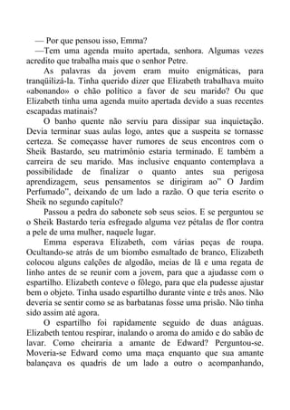 — Por que pensou isso, Emma?
—Tem uma agenda muito apertada, senhora. Algumas vezes
acredito que trabalha mais que o senhor Petre.
As palavras da jovem eram muito enigmáticas, para
tranqüilizá-la. Tinha querido dizer que Elizabeth trabalhava muito
«abonando» o chão político a favor de seu marido? Ou que
Elizabeth tinha uma agenda muito apertada devido a suas recentes
escapadas matinais?
O banho quente não serviu para dissipar sua inquietação.
Devia terminar suas aulas logo, antes que a suspeita se tornasse
certeza. Se começasse haver rumores de seus encontros com o
Sheik Bastardo, seu matrimônio estaria terminado. E também a
carreira de seu marido. Mas inclusive enquanto contemplava a
possibilidade de finalizar o quanto antes sua perigosa
aprendizagem, seus pensamentos se dirigiram ao” O Jardim
Perfumado”, deixando de um lado a razão. O que teria escrito o
Sheik no segundo capítulo?
Passou a pedra do sabonete sob seus seios. E se perguntou se
o Sheik Bastardo teria esfregado alguma vez pétalas de flor contra
a pele de uma mulher, naquele lugar.
Emma esperava Elizabeth, com várias peças de roupa.
Ocultando-se atrás de um biombo esmaltado de branco, Elizabeth
colocou alguns calções de algodão, meias de lã e uma regata de
linho antes de se reunir com a jovem, para que a ajudasse com o
espartilho. Elizabeth conteve o fôlego, para que ela pudesse ajustar
bem o objeto. Tinha usado espartilho durante vinte e três anos. Não
deveria se sentir como se as barbatanas fosse uma prisão. Não tinha
sido assim até agora.
O espartilho foi rapidamente seguido de duas anáguas.
Elizabeth tentou respirar, inalando o aroma do amido e do sabão de
lavar. Como cheiraria a amante de Edward? Perguntou-se.
Moveria-se Edward como uma maça enquanto que sua amante
balançava os quadris de um lado a outro o acompanhando,
 