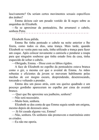 lascivamente? Ou seriam certos movimentos sexuais específicos
dos árabes?
Emma deixou cair um pesado vestido de lã negro sobre as
anquinhas de Elizabeth.
—Se se aproximar da penteadeira, lhe arrumarei o cabelo,
senhora Petre.
Elizabeth ficou pálida.
Emma lhe tinha penteado o cabelo na noite anterior e lhe
fizera, como todos os dias, uma trança. Mais tarde, quando
Elizabeth se vestiu para sua aula, tinha utilizado a trança para fazer
um coque. Após colocar novamente a camisola e pendurar a roupa
para que ninguém soubesse que tinha estado fora da casa, tinha
esquecido de soltar o cabelo.
—Obrigado, Emma. - Disse com os lábios rígidos.
A face de Elizabeth no espelho da penteadeira estava branca
como o giz, a mesma cor que o avental de Emma. As mãos
robustas e eficientes da jovem se moveram habilmente pelas
mechas de cor mogno escuro, desprendendo, desenroscando,
torcendo e voltando a prender.
Emma deu um passo atrás, com seu queixo quadrado e um
pescoço gordinho apareceram no espelho por cima do avental
branco.
— Quer que lhe aproxime seu joalheiro, senhora?
—Não será necessário.
—Muito bem, senhora.
Elizabeth se deu conta de que Emma seguia sendo um enigma,
mesmo depois de dezesseis anos.
— Já foi casada alguma vez, Emma?
—Não, senhora. Os senhores não promovem o matrimônio entre
os criados.
—Eu não me oporia.
 