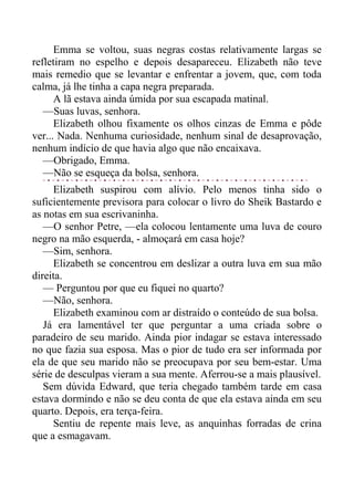 Emma se voltou, suas negras costas relativamente largas se
refletiram no espelho e depois desapareceu. Elizabeth não teve
mais remedio que se levantar e enfrentar a jovem, que, com toda
calma, já lhe tinha a capa negra preparada.
A lã estava ainda úmida por sua escapada matinal.
—Suas luvas, senhora.
Elizabeth olhou fixamente os olhos cinzas de Emma e pôde
ver... Nada. Nenhuma curiosidade, nenhum sinal de desaprovação,
nenhum indício de que havia algo que não encaixava.
—Obrigado, Emma.
—Não se esqueça da bolsa, senhora.
Elizabeth suspirou com alívio. Pelo menos tinha sido o
suficientemente previsora para colocar o livro do Sheik Bastardo e
as notas em sua escrivaninha.
—O senhor Petre, —ela colocou lentamente uma luva de couro
negro na mão esquerda, - almoçará em casa hoje?
—Sim, senhora.
Elizabeth se concentrou em deslizar a outra luva em sua mão
direita.
— Perguntou por que eu fiquei no quarto?
—Não, senhora.
Elizabeth examinou com ar distraído o conteúdo de sua bolsa.
Já era lamentável ter que perguntar a uma criada sobre o
paradeiro de seu marido. Ainda pior indagar se estava interessado
no que fazia sua esposa. Mas o pior de tudo era ser informada por
ela de que seu marido não se preocupava por seu bem-estar. Uma
série de desculpas vieram a sua mente. Aferrou-se a mais plausível.
Sem dúvida Edward, que teria chegado também tarde em casa
estava dormindo e não se deu conta de que ela estava ainda em seu
quarto. Depois, era terça-feira.
Sentiu de repente mais leve, as anquinhas forradas de crina
que a esmagavam.
 