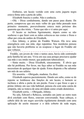 Embaixo, um lacaio vestido com uma curta jaqueta negra
estava firme ante a porta do salão.
Elizabeth franziu o cenho. Não o conhecia.
—Olá. - Disse cordialmente, dando um passo para diante. De
perto, comprovou que era mais velho do que tinha pensado num
primeiro momento, provavelmente estava mais próximo dos
quarenta que dos trinta. - Temo que não o vi antes por aqui.
O lacaio se inclinou ligeiramente, depois como se não
soubesse o que fazer com as mãos colocou-as nas costas e fixou o
olhar por cima do ombro de Elizabeth.
—Sou Johnny, o primo do Freddie Watson. Ele teve uma
emergência com sua mãe, algo repentino. Seu mordomo pensou
que não haveria problema se eu ocupasse o lugar do Freddie até
que voltasse.
Freddie, um jovem de vinte e tantos anos, havia sido contratado
pela família há um ano. Vivia em sua casa porque precisava ajudar
sua mãe e seu irmão menor, que padeciam tuberculosos.
—Sinto muito. - Disse Elizabeth, sinceramente. É obvio que
não há problema. Por favor, me faça saber se Freddie ou sua mãe
necessitam de qualquer tipo de ajuda. Estou disposta a lhe adiantar
um mês de seu salário.
Ele assentiu. —Obrigado, madame. Eu direi.
Elizabeth esperou pacientemente. Dando um salto, como se de
repente se lembrasse das funções de um lacaio, o homem se
inclinou e abriu a porta de um puxão. Fosse o que fosse o que o
primo Johnny em sua vida habitual, pensou ela com uma careta de
simpatia, não se tratava de uma atividade como criado doméstico.
Elizabeth sorriu. —Obrigado, Johnny.
Na sala, Edward e Rebecca, sentados um junto ao outro num
divã estofado com flores, estavam conversando. Suas cabeças, o
cabelo dele de um negro azeviche rigidamente domado com uma
aplicação de azeite macasar e o dela coberto de seda negra,
 