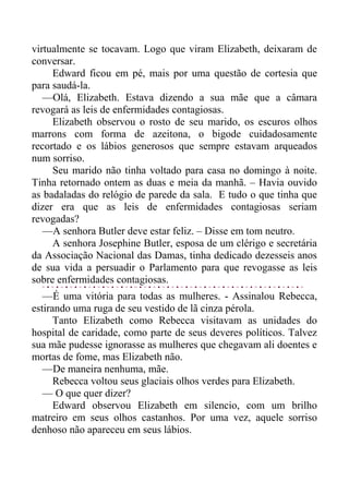 virtualmente se tocavam. Logo que viram Elizabeth, deixaram de
conversar.
Edward ficou em pé, mais por uma questão de cortesia que
para saudá-la.
—Olá, Elizabeth. Estava dizendo a sua mãe que a câmara
revogará as leis de enfermidades contagiosas.
Elizabeth observou o rosto de seu marido, os escuros olhos
marrons com forma de azeitona, o bigode cuidadosamente
recortado e os lábios generosos que sempre estavam arqueados
num sorriso.
Seu marido não tinha voltado para casa no domingo à noite.
Tinha retornado ontem as duas e meia da manhã. – Havia ouvido
as badaladas do relógio de parede da sala. E tudo o que tinha que
dizer era que as leis de enfermidades contagiosas seriam
revogadas?
—A senhora Butler deve estar feliz. – Disse em tom neutro.
A senhora Josephine Butler, esposa de um clérigo e secretária
da Associação Nacional das Damas, tinha dedicado dezesseis anos
de sua vida a persuadir o Parlamento para que revogasse as leis
sobre enfermidades contagiosas.
—É uma vitória para todas as mulheres. - Assinalou Rebecca,
estirando uma ruga de seu vestido de lã cinza pérola.
Tanto Elizabeth como Rebecca visitavam as unidades do
hospital de caridade, como parte de seus deveres políticos. Talvez
sua mãe pudesse ignorasse as mulheres que chegavam ali doentes e
mortas de fome, mas Elizabeth não.
—De maneira nenhuma, mãe.
Rebecca voltou seus glaciais olhos verdes para Elizabeth.
— O que quer dizer?
Edward observou Elizabeth em silencio, com um brilho
matreiro em seus olhos castanhos. Por uma vez, aquele sorriso
denhoso não apareceu em seus lábios.
 