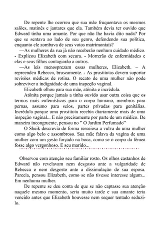 De repente lhe ocorreu que sua mãe fruquentava os mesmos
salões, matinês e jantares que ela. Também devia ter ouvido que
Edward tinha uma amante. Por que não lhe havia dito nada? Por
que se sentava ao lado de seu genro, defendendo sua política,
enquanto ele zombava de seus votos matrimoniais?
—As mulheres da rua já não receberão nenhum cuidado médico.
- Explicou Elizabeth com secura. - Morrerão de enfermidades e
elas e seus filhos contagiarão a outros.
—As leis menosprezam essas mulheres, Elizabeth. – A
repreendeu Rebecca, bruscamente. - As prostitutas devem suportar
revisões médicas de rotina. O recato de uma mulher não pode
sobreviver a indignidade de uma inspeção vaginal.
Elizabeth olhou para sua mãe, atônita e incrédula.
Atônita porque jamais a tinha ouvido usar outra coisa que os
termos mais eufemísticos para o corpo humano, membros para
pernas, assumo para seios, partes privadas para genitálias.
Incrédula porque uma prostituta recebia diariamente mais de uma
inspeção vaginal... E não precisamente por parte de um médico. De
maneira incongruente, pensou no ” O Jardim Perfumado”
O Sheik descrevia de forma resseiosa a vulva de uma mulher
como algo belo e assombroso. Sua mãe falava da vagina de uma
mulher com um gesto forçado na boca, como se o corpo da fêmea
fosse algo vergonhoso. E seu marido...
Observou com atenção seu familiar rosto. Os olhos castanhos de
Edward não revelavam nem desgosto ante a vulgaridade de
Rebecca e nem desgosto ante a dissimulação de sua esposa.
Parecia, pensou Elizabeth, como se não tivesse interesse algum...
Em nenhuma mulher.
De repente se deu conta de que se não captasse sua atenção
naquele mesmo momento, seria muito tarde e sua amante teria
vencido antes que Elizabeth houvesse nem sequer tentado seduzi-
lo.
 