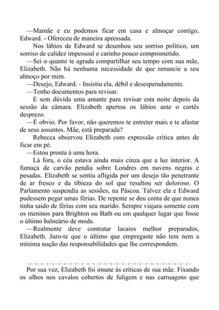 —Mamãe e eu podemos ficar em casa e almoçar contigo,
Edward. - Ofereceu de maneira apressada.
Nos lábios de Edward se desenhou seu sorriso político, um
sorriso de calidez impessoal e carinho pouco comprometido.
—Sei o quanto te agrada compartilhar seu tempo com sua mãe,
Elizabeth. Não há nenhuma necessidade de que renuncie a seu
almoço por mim.
—Desejo, Edward. - Insistiu ela, débil e desesperadamente.
—Tenho documentos para revisar.
E sem dúvida uma amante para revisar esta noite depois da
sessão da câmara. Elizabeth apertou os lábios ante o cortês
desprezo.
—É obvio. Por favor, não queremos te entreter mais e te afastar
de seus assuntos. Mãe, está preparada?
Rebecca observou Elizabeth com expressão crítica antes de
ficar em pé.
—Estou pronta à uma hora.
Lá fora, o céu estava ainda mais cinza que a luz interior. A
fumaça de carvão pendia sobre Londres em nuvens negras e
pesadas. Elizabeth se sentiu afligida por um desejo tão penetrante
de ar fresco e da tibieza do sol que resultou ser doloroso. O
Parlamento suspendia as sessões, na Páscoa. Talvez ela e Edward
pudessem pegar umas férias. De repente se deu conta de que nunca
tinha saido de férias com seu marido. Sempre viajara somente com
os meninos para Brighton ou Bath ou em qualquer lugar que fosse
o último balneário de moda.
—Realmente deve contratar lacaios melhor preparados,
Elizabeth. Juro-te que o último que empregaste não tem nem a
mínima noção das responsabilidades que lhe correspondem.
Por sua vez, Elizabeth foi imune às críticas de sua mãe. Fixando
os olhos nos cavalos cobertos de fuligem e nas carruagens que
 