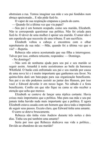 obstruíam a rua. Tentou imaginar sua mãe e seu pai fundidos num
abraço apaixonado... E não pôde fazê-lo.
O vapor de sua respiração empanou a janela do carro.
— Quando foi a última vez que viu papai?
—Seu pai é um homem ocupado, como seu marido, Elizabeth.
Não te corresponde questionar sua política. Não foi criada para
fazê-lo. O dever de uma mulher é apoiar seu marido. O amor não é
um espetáculo que necessite de uma tribuna. É um sacrifício.
Elizabeth voltou a cabeça e encontrou com o olhar
reprobatorio de sua mãe: —Mãe, quando foi a última vez que o
viu? —Repetiu.
Rebecca não estava acostumada que sua filha a interrogasse.
Talvez por isso, embora reticente, respondeu: — Domingo.
- No domingo?
—Não será de nenhuma ajuda para seu pai e seu marido se
seguir assim. Amanhã à noite assistiremos ao baile da baronesa
Whitfield. O barão está enfrentado seu pai e seu marido por causa
de uma nova lei e é muito importante que ganhemos seu favor. Na
quinta-feira dará um bate-papo para sua organização beneficente.
Seu pai e eu não podemos assistir ao jantar dos Hanson, por isso
você e Edward deverão ir em nosso lugar. No sábado é a festa
beneficente. Confio em que não fique na cama se não receber a
atenção que acha que merece.
Elizabeth se conteve de lançar uma réplica cortante. Havia
coisas mais importantes que a política. Mas para sua mãe e seu pai
jamais tinha havido nada mais importante que a política. E agora
Elizabeth estava casada com um homem que dava toda a impressão
de seguir seus passos. Exceto claro, que Edward tinha uma amante.
O carro se deteve bruscamente.
Rebecca não tinha visto Andrew durante três noites e dois
dias. Tinha seu pai também uma amante?
Seria por isso que Rebecca dedicava sua vida a política...
Devido ao abandono de seu marido?
 