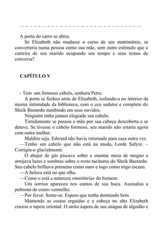A porta do carro se abriu.
Se Elizabeth não mudasse o curso de seu matrimônio, se
converteria numa pessoa como sua mãe, sem outro estímulo que a
carreira de seu marido ocupando seu tempo e seus temas de
conversa?
CAPÍTULO V
- Tem um formoso cabelo, senhora Petre.
A porta se fechou atrás de Elizabeth, isolando-a no interior da
morna intimidade da biblioteca, com o eco sedutor e completo do
Sheik Bastardo zumbindo em seus ouvidos.
Ninguém tinha jamais elogiado seu cabelo.
Timidamente se passou a mão por sua cabeça descoberta e se
deteve. Se tivesse o cabelo formoso, seu marido não estaria agora
com outra mulher.
Maldito seja. Edward não havia retornado para casa outra vez.
—Tenho um cabelo que não está na moda, Lorde Safyre. –
Corrigiu-o glacialmente.
O abajur de gás piscava sobre a enorme mesa de mogno e
arrojava luzes e sombras sobre o rosto taciturno do Sheik Bastardo.
Seu cabelo brilhava primeiro como ouro e logo como trigo escuro.
—A beleza está no que olha.
—Como o está a natureza «meritória» do homem.
Um sorriso apareceu nos cantos de sua boca. Assinalou a
poltrona de couro vermelho.
—Por favor. Sente-se. Espero que tenha dormindo bem
Mantendo as costas erguidas e a cabeça no alto Elizabeth
cruzou o tapete oriental. O atrito áspera de sua anágua de algodão e
 