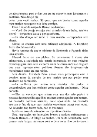 de adestramento para evitar que eu me extravie, mas justamente o
contrário. Não desejo me
deitar com você, senhor. Só quero que me ensine como agradar
meu marido para que ele se deite comigo.
Todo o calor do corpo de Ramiel se dissipou.
— Você não deseja se sujar com as mãos de um árabe, senhora
Petre? —Perguntou suave e perigosamente.
—Eu não desejo ser infiel a meu marido, —respondeu sem
alterar.
Ramiel se encheu com uma reticente admiração. A Elizabeth
Petre não faltava valor.
Havia rumores de que o ministro da Economia e Fazenda tinha
uma amante.
Edward Petre era um plebeu. Se pertencesse à classe dos
aristocratas, a sociedade não estaria interessada em suas relações
extraconjugais, mas seus eleitores eram de classe média e exigiam
que seus representantes políticos fossem tão irrepreensíveis
moralmente como era sua rainha.
Sem dúvida, Elizabeth Petre estava mais preocupada com a
possível ruína da carreira de seu marido que por perder seus
cuidados no dormitório.
—As mulheres que amam seus maridos não pedem a
desconhecidos que lhes ensinem como agradar um homem. - Disse
cortante.
—Não, as covardes que amam seus maridos não pedem a
pessoas desconhecidas que lhes ensinem como agradar um homem.
As covardes dormem sozinhas, noite após noite. As covardes
aceitam o fato de que seus maridos encontrem prazer com outra.
As covardes não fazem nada, não as mulheres.
A palavra covarde retumbou no repentino silêncio.
Uma respiração, em intervalos breves e rápidos enfraqueceu o
rosto de Ramiel... O fôlego da mulher. Um hálito semelhante, com
pausas mais largas, misturou com o dela no ar frio do inverno...
 