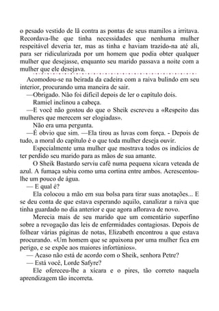 o pesado vestido de lã contra as pontas de seus mamilos a irritava.
Recordava-lhe que tinha necessidades que nenhuma mulher
respeitável deveria ter, mas as tinha e haviam trazido-na até ali,
para ser ridicularizada por um homem que podia obter qualquer
mulher que desejasse, enquanto seu marido passava a noite com a
mulher que ele desejava.
Acomodou-se na beirada da cadeira com a raiva bulindo em seu
interior, procurando uma maneira de sair.
—Obrigado. Não foi difícil depois de ler o capítulo dois.
Ramiel inclinou a cabeça.
—E você não gostou do que o Sheik escreveu a «Respeito das
mulheres que merecem ser elogiadas».
Não era uma pergunta.
—É obvio que sim. —Ela tirou as luvas com força. - Depois de
tudo, a moral do capítulo é o que toda mulher deseja ouvir.
Especialmente uma mulher que mostrava todos os indícios de
ter perdido seu marido para as mãos de sua amante.
O Sheik Bastardo serviu café numa pequena xícara veteada de
azul. A fumaça subiu como uma cortina entre ambos. Acrescentou-
lhe um pouco de água.
— E qual é?
Ela colocou a mão em sua bolsa para tirar suas anotações... E
se deu conta de que estava esperando aquilo, canalizar a raiva que
tinha guardado no dia anterior e que agora aflorava de novo.
Merecia mais de seu marido que um comentário superfino
sobre a revogação das leis de enfermidades contagiosas. Depois de
folhear várias páginas de notas, Elizabeth encontrou a que estava
procurando. «Um homem que se apaixona por uma mulher fica em
perigo, e se expõe aos maiores infortúnios».
— Acaso não está de acordo com o Sheik, senhora Petre?
— Está você, Lorde Safyre?
Ele ofereceu-lhe a xícara e o pires, tão correto naquela
aprendizagem tão incorreta.
 