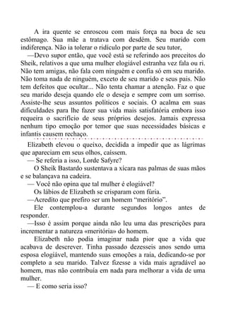A ira quente se enroscou com mais força na boca de seu
estômago. Sua mãe a tratava com desdém. Seu marido com
indiferença. Não ia tolerar o ridículo por parte de seu tutor,
—Devo supor então, que você está se referindo aos preceitos do
Sheik, relativos a que uma mulher elogiável estranha vez fala ou ri.
Não tem amigas, não fala com ninguém e confia só em seu marido.
Não toma nada de ninguém, exceto de seu marido e seus pais. Não
tem defeitos que ocultar... Não tenta chamar a atenção. Faz o que
seu marido deseja quando ele o deseja e sempre com um sorriso.
Assiste-lhe seus assuntos políticos e sociais. O acalma em suas
dificuldades para lhe fazer sua vida mais satisfatória embora isso
requeira o sacrifício de seus próprios desejos. Jamais expressa
nenhum tipo emoção por temor que suas necessidades básicas e
infantis causem rechaço.
Elizabeth elevou o queixo, decidida a impedir que as lágrimas
que apareciam em seus olhos, caíssem.
— Se referia a isso, Lorde Safyre?
O Sheik Bastardo sustentava a xícara nas palmas de suas mãos
e se balançava na cadeira.
— Você não opina que tal mulher é elogiável?
Os lábios de Elizabeth se crisparam com fúria.
—Acredito que prefiro ser um homem “meritório”.
Ele contemplou-a durante segundos longos antes de
responder.
—Isso é assim porque ainda não leu uma das prescrições para
incrementar a natureza «meritória» do homem.
Elizabeth não podia imaginar nada pior que a vida que
acabava de descrever. Tinha passado dezesseis anos sendo uma
esposa elogiável, mantendo suas emoções a raia, dedicando-se por
completo a seu marido. Talvez fizesse a vida mais agradável ao
homem, mas não contribuía em nada para melhorar a vida de uma
mulher.
— E como seria isso?
 