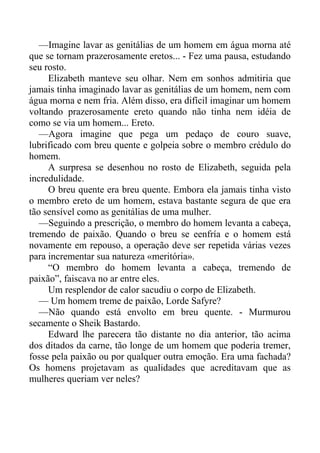 —Imagine lavar as genitálias de um homem em água morna até
que se tornam prazerosamente eretos... - Fez uma pausa, estudando
seu rosto.
Elizabeth manteve seu olhar. Nem em sonhos admitiria que
jamais tinha imaginado lavar as genitálias de um homem, nem com
água morna e nem fria. Além disso, era difícil imaginar um homem
voltando prazerosamente ereto quando não tinha nem idéia de
como se via um homem... Ereto.
—Agora imagine que pega um pedaço de couro suave,
lubrificado com breu quente e golpeia sobre o membro crédulo do
homem.
A surpresa se desenhou no rosto de Elizabeth, seguida pela
incredulidade.
O breu quente era breu quente. Embora ela jamais tinha visto
o membro ereto de um homem, estava bastante segura de que era
tão sensível como as genitálias de uma mulher.
—Seguindo a prescrição, o membro do homem levanta a cabeça,
tremendo de paixão. Quando o breu se eenfría e o homem está
novamente em repouso, a operação deve ser repetida várias vezes
para incrementar sua natureza «meritória».
“O membro do homem levanta a cabeça, tremendo de
paixão”, faiscava no ar entre eles.
Um resplendor de calor sacudiu o corpo de Elizabeth.
— Um homem treme de paixão, Lorde Safyre?
—Não quando está envolto em breu quente. - Murmurou
secamente o Sheik Bastardo.
Edward lhe parecera tão distante no dia anterior, tão acima
dos ditados da carne, tão longe de um homem que poderia tremer,
fosse pela paixão ou por qualquer outra emoção. Era uma fachada?
Os homens projetavam as qualidades que acreditavam que as
mulheres queriam ver neles?
 