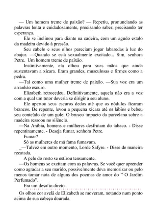 — Um homem treme de paixão? — Repetiu, pronunciando as
palavras lenta e cuidadosamente, precisando saber, precisando ter
esperança.
Ele se inclinou para diante na cadeira, com um agudo estalo
da madeira devido à pressão.
Seu cabelo e seus olhos pareciam jogar labaredas à luz do
abajur. —Quando se está sexualmente excitado... Sim, senhora
Petre. Um homem treme de paixão.
Instintivamente, ela olhou para suas mãos que ainda
sustentavam a xícara. Eram grandes, musculosas e firmes como a
pedra.
—Tal como uma mulher treme de paixão. —Sua voz era um
arranhão escuro.
Elizabeth retrocedeu. Definitivamente, aquela não era a voz
com a qual um tutor deveria se dirigir a seu aluno.
Ele apertou seus escuros dedos até que os nódulos ficaram
brancos. De repente, levou a pequena xícara até os lábios e bebeu
seu conteúdo de um gole. O brusco impacto da porcelana sobre a
madeira ressoou no silêncio.
—Na Arábia, homens e mulheres desfrutam do tabaco. - Disse
repentinamente. - Deseja fumar, senhora Petre.
Fumar?
Só as mulheres de má fama fumavam.
_—Talvez em outro momento, Lorde Safyre. - Disse de maneira
recatada.
A pele do rosto se estirou tensamente.
—Os homens se excitam com as palavras. Se você quer aprender
como agradar a seu marido, possivelmente deva memorizar ou pelo
menos tomar nota de alguns dos poemas de amor do ” O Jardim
Perfumado”.
Era um desafio direto.
Os olhos cor avelã de Elizabeth se moveram, notando num ponto
acima de sua cabeça dourada.
 