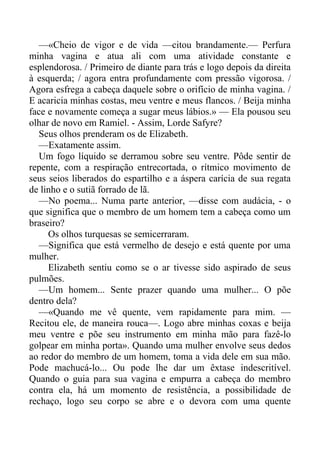 —«Cheio de vigor e de vida —citou brandamente.— Perfura
minha vagina e atua ali com uma atividade constante e
esplendorosa. / Primeiro de diante para trás e logo depois da direita
à esquerda; / agora entra profundamente com pressão vigorosa. /
Agora esfrega a cabeça daquele sobre o orifício de minha vagina. /
E acaricia minhas costas, meu ventre e meus flancos. / Beija minha
face e novamente começa a sugar meus lábios.» — Ela pousou seu
olhar de novo em Ramiel. - Assim, Lorde Safyre?
Seus olhos prenderam os de Elizabeth.
—Exatamente assim.
Um fogo líquido se derramou sobre seu ventre. Pôde sentir de
repente, com a respiração entrecortada, o rítmico movimento de
seus seios liberados do espartilho e a áspera carícia de sua regata
de linho e o sutiã forrado de lã.
—No poema... Numa parte anterior, —disse com audácia, - o
que significa que o membro de um homem tem a cabeça como um
braseiro?
Os olhos turquesas se semicerraram.
—Significa que está vermelho de desejo e está quente por uma
mulher.
Elizabeth sentiu como se o ar tivesse sido aspirado de seus
pulmões.
—Um homem... Sente prazer quando uma mulher... O põe
dentro dela?
—«Quando me vê quente, vem rapidamente para mim. —
Recitou ele, de maneira rouca—. Logo abre minhas coxas e beija
meu ventre e põe seu instrumento em minha mão para fazê-lo
golpear em minha porta». Quando uma mulher envolve seus dedos
ao redor do membro de um homem, toma a vida dele em sua mão.
Pode machucá-lo... Ou pode lhe dar um êxtase indescritível.
Quando o guia para sua vagina e empurra a cabeça do membro
contra ela, há um momento de resistência, a possibilidade de
rechaço, logo seu corpo se abre e o devora com uma quente
 