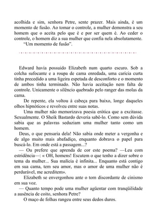 acolhida e sim, senhora Petre, sente prazer. Mais ainda, é um
momento de fusão. Ao tomar o controle, a mulher demonstra a seu
homem que o aceita pelo que é e por ser quem é. Ao ceder o
controle, o homem diz a sua mulher que confia nela absolutamente.
“Um momento de fusão”.
Edward havia possuido Elizabeth num quarto escuro. Sob a
colcha sufocante e a roupa de cama enredada, uma carícia curta
tinha precedido a uma ligeira espetada de desconforto e o momento
de ambos tinha terminado. Não havia aceitação nem falta de
controle. Unicamente o silêncio quebrado pelo ranger das molas da
cama.
De repente, ela voltou à cabeça para baixo, longe daqueles
olhos hipnóticos e revolveu entre suas notas.
Uma mulher não memorizava poesia erótica que a excitasse.
Sexualmente. O Sheik Bastardo deveria sabê-lo. Como sem dúvida
sabia que as palavras seduziam uma mulher tanto como um
homem.
Deus, o que pensaria dela! Não sabia onde meter a vergonha e
de algo muito mais abafadiço, enquanto dobrava o papel para
buscá-lo. Em onde está a passagem...?
— Ou prefere que aprenda de cor este poema? —Leu com
estridência—: « OH, homens! Escutem o que tenho a dizer sobre o
tema da mulher... Sua malícia é infinita... Enquanto está contigo
em sua cama, tem seu amor, mas o amor de uma mulher não é
perdurável, me acreditem».
Elizabeth se envergonhou ante o tom discordante de cinismo
em sua voz.
— Quanto tempo pode uma mulher agüentar com tranqüilidade
a ausência de coito, senhora Petre?
O maço de folhas rangeu entre seus dedos duros.
 