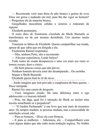 — Recomenda você uma dieta de pão branco e gemas de ovos
fritos em graxa e nadando em mel, para lhe dar vigor ao homem?
—Perguntou ela de maneira brusca.
Gargalhadas masculinas cálidas e sonoras a rodearam de
repente.
Elizabeth pestanejou.
O rosto duro de fisionomia cinzelada do Sheik Bastardo se
transformou no de um menino desinibido. Um menino muito
risonho.
Temeram os lábios de Elizabeth. Queria compartilhar sua risada,
apesar de que sabia que era dirigida a ela.
Finalmente Ramiel respondeu:
—Não, senhora Petre, não a recomendo.
— Fala por experiência, Lorde Safyre?
Todo rastro de risada desapareceu e uma vez mais seu rosto se
tornou escuro, duro e cínico.
—Há bem poucas coisas que não provei.
Nenhum homem deveria estar tão desamparado... Ou sozinho.
Sequer o Sheik Bastardo.
Elizabeth queria fazê-lo rir de novo.
- Então imagino que terá provado o cataplasma de breu quente. -
Disse intrépida.
Ramiel fez uma careta de desgosto.
—Você imaginou errado. Há uma diferença entre o ego
adolescente e a loucura infantil.
—Pois, me diga, qual foi à intenção do Sheik ao incluir uma
receita semelhante se é prejudicial?
— “O Jardim Perfumado” é um livro que tem mais de trezentos
anos. Os tempos mudam, as pessoas mudam, mas a necessidade de
satisfação sexual, não.
—Para os homens. - Disse ela com firmeza.
—E para as mulheres. – Adicionou, ele. – Compartilharei com
você alguns dados que não estão nesta tradução inglesa. Na Arábia
 