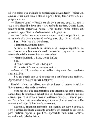 há três coisas que ensinam os homens que devem fazer. Treinar um
cavalo, atirar com arco e flecha e por último, fazer amor em sua
própria mulher.
— Nessa ordem? —Perguntou ela com dureza, enquanto sentia
que a realidade lhe dava uma clara bofetada na cara. Quarto lugar,
terceiro lugar, importava pouco. Uma mulher nunca estava em
primeiro lugar. Nem na Arábia e nem na Inglaterra.
— Você acha que uma esposa merece maior importância no
resumo da vida de um homem? —Perguntou ele, com suavidade.
—Sim. - Replicou ela, desafiante.
—Também eu, senhora Petre.
A fúria de Elizabeth se dissipou. A imagem repentina do
membro de um homem elevando vermelho e quente enquanto
tremia de paixão passou frente a seus olhos.
— Memorizou todo o livro, Lorde Safyre?
—Sim.
Olhou-o, surpreendida. - Por que?
Um sorriso irônico torceu seus lábios.
—Meu pai. Não me dava uma mulher até que eu não aprendesse
a satisfazê-la.
—Seu pai queria que você aprendesse a satisfazer uma mulher...
Aprendendo a não confiar em nenhuma?
Ramiel baixou os olhos, seu dedo longo e escuro acariciou
ligeiramente a xícara de porcelana.
—Meu pai quis que eu aprendesse que uma mulher tem a mesma
capacidade de satisfação sexual que um homem. Também quis me
ensinar que há mulheres boas e mulheres nas quais não se pode
confiar. - Seu rosto se endureceu, enquanto elevava o olhar. – Do
mesmo modo que há homens bons e maus.
Ela tentou imaginar-lhe como um menino de cabelo dourado,
com a cabeça inclinada enquanto estudava um manual de erotismo,
para praticar depois o que tinha aprendido com uma formosa
concubina de cabelos loiros.
 