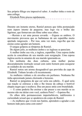 Seu próprio fôlego era impossível saber. A mulher tinha o rosto de
uma esfinge.
Elizabeth Petre piscou rapidamente.
Durante um instante eterno, Ramiel pensou que tinha pestanejado
num áspero intento de paquerar, mas logo viu o brilho das
lágrimas, que formavam um filme sobre seus olhos.
—Resisto a ser uma pessoa covarde. —Ergueu os ombros. O
movimento provocou que as barbatanas de um espartilho muito
apertado rangessem. - Por isso, uma vez mais, rogo-lhe que me
ensine como agradar um homem.
O sangue golpeou as têmporas de Ramiel.
De algum jeito, as mulheres árabes e as inglesas se pareciam.
A mulher árabe usa véu, a inglesa, espartilho. Uma esposa árabe
aceita às concubinas de seu marido com resignação. Uma esposa
inglesa aceita às amantes de seu marido ignorando-as.
Em nenhuma das duas culturas, uma mulher pactua
descaradamente instrução sexual com outro homem para assegurar
as cuidados de seu marido.
Ramiel notou um aroma desagradável que provinha da capa de
Elizabeth. Tinham lavado a lã recentemente.
As mulheres vinham a ele envoltas em perfumes. Nenhuma lhe
tinha aproximado jamais cheirando a benzeno.
Ramiel se perguntou de que cor seria seu cabelo... E qual seria
sua reação se estirasse a mão e lhe tirasse da cabeça o horrível
chapéu negro que o ocultava. Deu um passo atrás com brutalidade.
— E como poderia lhe ensinar a dar prazer a seu marido se eu
mesmo não me deitar com você, senhora Petre? —Espetou-lhe.
Os olhos dela permaneceram imperturbáveis, indiferentes à
curiosidade sexual que se apoderava do corpo de Ramiel.
—As mulheres que vivem nos haréns, aprendem a agradar a um
homem indo para cama com outro?
 