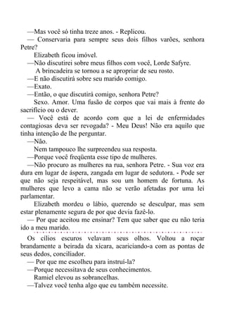 —Mas você só tinha treze anos. - Replicou.
— Conservaria para sempre seus dois filhos varões, senhora
Petre?
Elizabeth ficou imóvel.
—Não discutirei sobre meus filhos com você, Lorde Safyre.
A brincadeira se tornou a se apropriar de seu rosto.
—E não discutirá sobre seu marido comigo.
—Exato.
—Então, o que discutirá comigo, senhora Petre?
Sexo. Amor. Uma fusão de corpos que vai mais à frente do
sacrifício ou o dever.
— Você está de acordo com que a lei de enfermidades
contagiosas deva ser revogada? - Meu Deus! Não era aquilo que
tinha intenção de lhe perguntar.
—Não.
Nem tampouco lhe surpreendeu sua resposta.
—Porque você freqüenta esse tipo de mulheres.
—Não procuro as mulheres na rua, senhora Petre. - Sua voz era
dura em lugar de áspera, zangada em lugar de sedutora. - Pode ser
que não seja respeitável, mas sou um homem de fortuna. As
mulheres que levo a cama não se verão afetadas por uma lei
parlamentar.
Elizabeth mordeu o lábio, querendo se desculpar, mas sem
estar plenamente segura de por que devia fazê-lo.
— Por que aceitou me ensinar? Tem que saber que eu não teria
ido a meu marido.
Os cílios escuros velavam seus olhos. Voltou a roçar
brandamente a beirada da xícara, acariciando-a com as pontas de
seus dedos, conciliador.
— Por que me escolheu para instruí-la?
—Porque necessitava de seus conhecimentos.
Ramiel elevou as sobrancelhas.
—Talvez você tenha algo que eu também necessite.
 