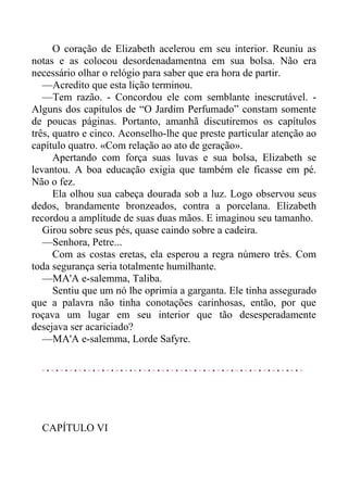 O coração de Elizabeth acelerou em seu interior. Reuniu as
notas e as colocou desordenadamentna em sua bolsa. Não era
necessário olhar o relógio para saber que era hora de partir.
—Acredito que esta lição terminou.
—Tem razão. - Concordou ele com semblante inescrutável. -
Alguns dos capítulos de “O Jardim Perfumado” constam somente
de poucas páginas. Portanto, amanhã discutiremos os capítulos
três, quatro e cinco. Aconselho-lhe que preste particular atenção ao
capítulo quatro. «Com relação ao ato de geração».
Apertando com força suas luvas e sua bolsa, Elizabeth se
levantou. A boa educação exigia que também ele ficasse em pé.
Não o fez.
Ela olhou sua cabeça dourada sob a luz. Logo observou seus
dedos, brandamente bronzeados, contra a porcelana. Elizabeth
recordou a amplitude de suas duas mãos. E imaginou seu tamanho.
Girou sobre seus pés, quase caindo sobre a cadeira.
—Senhora, Petre...
Com as costas eretas, ela esperou a regra número três. Com
toda segurança seria totalmente humilhante.
—MA'A e-salemma, Taliba.
Sentiu que um nó lhe oprimia a garganta. Ele tinha assegurado
que a palavra não tinha conotações carinhosas, então, por que
roçava um lugar em seu interior que tão desesperadamente
desejava ser acariciado?
—MA'A e-salemma, Lorde Safyre.
CAPÍTULO VI
 