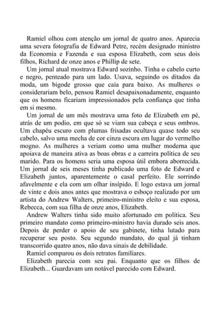 Ramiel olhou com atenção um jornal de quatro anos. Aparecia
uma severa fotografia de Edward Petre, recém designado ministro
da Economia e Fazenda e sua esposa Elizabeth, com seus dois
filhos, Richard de onze anos e Phillip de sete.
Um jornal atual mostrava Edward sozinho. Tinha o cabelo curto
e negro, penteado para um lado. Usava, seguindo os ditados da
moda, um bigode grosso que caía para baixo. As mulheres o
considerariam belo, pensou Ramiel desapaixonadamente, enquanto
que os homens ficariam impressionados pela confiança que tinha
em si mesmo.
Um jornal de um mês mostrava uma foto de Elizabeth em pé,
atrás de um podio, em que só se viam sua cabeça e seus ombros.
Um chapéu escuro com plumas frisadas ocultava quase todo seu
cabelo, salvo uma mecha de cor cinza escura em lugar do vermelho
mogno. As mulheres a veriam como uma mulher moderna que
apoiava de maneira ativa as boas obras e a carreira política de seu
marido. Para os homens seria uma esposa útil embora aborrecida.
Um jornal de seis meses tinha publicado uma foto de Edward e
Elizabeth juntos, aparentemente o casal perfeito. Ele sorrindo
afavelmente e ela com um olhar insípido. E logo estava um jornal
de vinte e dois anos antes que mostrava o esboço realizado por um
artista do Andrew Walters, primeiro-ministro eleito e sua esposa,
Rebecca, com sua filha de onze anos, Elizabeth.
Andrew Walters tinha sido muito afortunado em política. Seu
primeiro mandato como primeiro-ministro havia durado seis anos.
Depois de perder o apoio de seu gabinete, tinha lutado para
recuperar seu posto. Seu segundo mandato, do qual já tinham
transcorrido quatro anos, não dava sinais de debilidade.
Ramiel comparou os dois retratos familiares.
Elizabeth parecia com seu pai. Enquanto que os filhos de
Elizabeth... Guardavam um notável parecido com Edward.
 