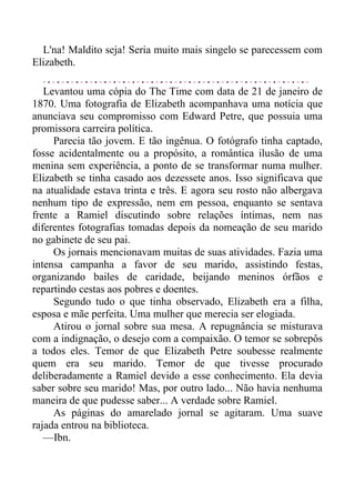 L'na! Maldito seja! Seria muito mais singelo se parecessem com
Elizabeth.
Levantou uma cópia do The Time com data de 21 de janeiro de
1870. Uma fotografia de Elizabeth acompanhava uma notícia que
anunciava seu compromisso com Edward Petre, que possuia uma
promissora carreira política.
Parecia tão jovem. E tão ingênua. O fotógrafo tinha captado,
fosse acidentalmente ou a propósito, a romântica ilusão de uma
menina sem experiência, a ponto de se transformar numa mulher.
Elizabeth se tinha casado aos dezessete anos. Isso significava que
na atualidade estava trinta e três. E agora seu rosto não albergava
nenhum tipo de expressão, nem em pessoa, enquanto se sentava
frente a Ramiel discutindo sobre relações íntimas, nem nas
diferentes fotografias tomadas depois da nomeação de seu marido
no gabinete de seu pai.
Os jornais mencionavam muitas de suas atividades. Fazia uma
intensa campanha a favor de seu marido, assistindo festas,
organizando bailes de caridade, beijando meninos órfãos e
repartindo cestas aos pobres e doentes.
Segundo tudo o que tinha observado, Elizabeth era a filha,
esposa e mãe perfeita. Uma mulher que merecia ser elogiada.
Atirou o jornal sobre sua mesa. A repugnância se misturava
com a indignação, o desejo com a compaixão. O temor se sobrepôs
a todos eles. Temor de que Elizabeth Petre soubesse realmente
quem era seu marido. Temor de que tivesse procurado
deliberadamente a Ramiel devido a esse conhecimento. Ela devia
saber sobre seu marido! Mas, por outro lado... Não havia nenhuma
maneira de que pudesse saber... A verdade sobre Ramiel.
As páginas do amarelado jornal se agitaram. Uma suave
rajada entrou na biblioteca.
—Ibn.
 