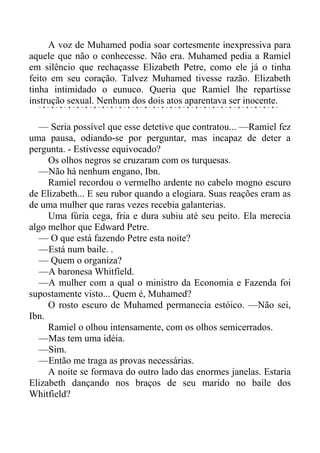 A voz de Muhamed podia soar cortesmente inexpressiva para
aquele que não o conhecesse. Não era. Muhamed pedia a Ramiel
em silêncio que rechaçasse Elizabeth Petre, como ele já o tinha
feito em seu coração. Talvez Muhamed tivesse razão. Elizabeth
tinha intimidado o eunuco. Queria que Ramiel lhe repartisse
instrução sexual. Nenhum dos dois atos aparentava ser inocente.
— Seria possível que esse detetive que contratou... —Ramiel fez
uma pausa, odiando-se por perguntar, mas incapaz de deter a
pergunta. - Estivesse equivocado?
Os olhos negros se cruzaram com os turquesas.
—Não há nenhum engano, Ibn.
Ramiel recordou o vermelho ardente no cabelo mogno escuro
de Elizabeth... E seu rubor quando a elogiara. Suas reações eram as
de uma mulher que raras vezes recebia galanterias.
Uma fúria cega, fria e dura subiu até seu peito. Ela merecia
algo melhor que Edward Petre.
— O que está fazendo Petre esta noite?
—Está num baile. .
— Quem o organiza?
—A baronesa Whitfield.
—A mulher com a qual o ministro da Economia e Fazenda foi
supostamente visto... Quem é, Muhamed?
O rosto escuro de Muhamed permanecia estóico. —Não sei,
Ibn.
Ramiel o olhou intensamente, com os olhos semicerrados.
—Mas tem uma idéia.
—Sim.
—Então me traga as provas necessárias.
A noite se formava do outro lado das enormes janelas. Estaria
Elizabeth dançando nos braços de seu marido no baile dos
Whitfield?
 