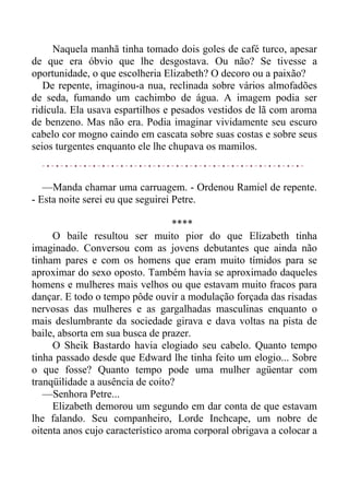 Naquela manhã tinha tomado dois goles de café turco, apesar
de que era óbvio que lhe desgostava. Ou não? Se tivesse a
oportunidade, o que escolheria Elizabeth? O decoro ou a paixão?
De repente, imaginou-a nua, reclinada sobre vários almofadões
de seda, fumando um cachimbo de água. A imagem podia ser
ridícula. Ela usava espartilhos e pesados vestidos de lã com aroma
de benzeno. Mas não era. Podia imaginar vividamente seu escuro
cabelo cor mogno caindo em cascata sobre suas costas e sobre seus
seios turgentes enquanto ele lhe chupava os mamilos.
—Manda chamar uma carruagem. - Ordenou Ramiel de repente.
- Esta noite serei eu que seguirei Petre.
****
O baile resultou ser muito pior do que Elizabeth tinha
imaginado. Conversou com as jovens debutantes que ainda não
tinham pares e com os homens que eram muito tímidos para se
aproximar do sexo oposto. Também havia se aproximado daqueles
homens e mulheres mais velhos ou que estavam muito fracos para
dançar. E todo o tempo pôde ouvir a modulação forçada das risadas
nervosas das mulheres e as gargalhadas masculinas enquanto o
mais deslumbrante da sociedade girava e dava voltas na pista de
baile, absorta em sua busca de prazer.
O Sheik Bastardo havia elogiado seu cabelo. Quanto tempo
tinha passado desde que Edward lhe tinha feito um elogio... Sobre
o que fosse? Quanto tempo pode uma mulher agüentar com
tranqüilidade a ausência de coito?
—Senhora Petre...
Elizabeth demorou um segundo em dar conta de que estavam
lhe falando. Seu companheiro, Lorde Inchcape, um nobre de
oitenta anos cujo característico aroma corporal obrigava a colocar a
 