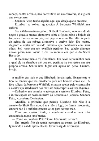 cabeça, contra o vento, não necessitava de sua conversa, só alguém
que o escutasse.
—Senhora Petre, tenho alguém aqui que deseja que o presente.
Elizabeth se voltou, agradecida À baronesa Whitfield, sua
anfitriã.
Seu cálido sorriso se gelou. O Sheik Bastardo, todo vestido de
negro e gravata branca, destacava sobre a figura baixa e bojuda da
baronesa. Em seu outro braço se pegava uma mulher alta. À parte
de acima de sua cabeça alcançava o queixo dele. Era magra,
elegante e vestia um vestido turquesa que combinava com seus
olhos. Seu rosto era um ovalóide perfeito. Seu cabelo dourado
estava preso num coque e era da mesma cor que o do Sheik
Bastardo.
O reconhecimento foi instantâneo. Ela devia ser a mulher com
a qual ele se derrubou até que seu perfume se converteu em seu
próprio aroma. Sentiu uma fugaz dor aguda no peito. Ciúmes,
inveja.
A mulher era tudo o que Elizabeth jamais seria. Exatamente o
tipo de mulher que ela escolheria para um homem como ele. A
face roliças da baronesa Whitfíeld estavam acesas pelo champanhe
e o calor que irradiavam dos mais de cem corpos e os três abajures.
—Catherine, me permita te apresentar a senhora Elizabeth Petre,
a ilustre esposa de nosso ministro da Economia e Fazenda. Senhora
Petre, a condessa Devington.
Aturdida, o primeiro que pensou Elizabeth foi: Não é a
amante do Sheik Bastardo, é sua mãe e logo, de forma incoerente,
embora não é o suficientemente velha para ser sua mãe.
Com um sorriso cálido, a condessa estendeu uma mão
embainhada numa luva branca.
— Como vai, senhora Petre? Ouvi falar muito de você.
Um arrepio frio de temor percorreu as costas de Elizabeth.
Ignorando a cálida apresentação, fez uma rígida reverência.
 