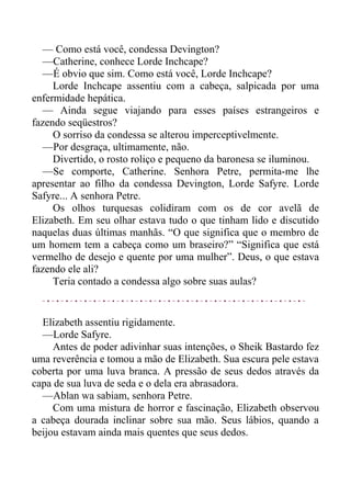 — Como está você, condessa Devington?
—Catherine, conhece Lorde Inchcape?
—É obvio que sim. Como está você, Lorde Inchcape?
Lorde Inchcape assentiu com a cabeça, salpicada por uma
enfermidade hepática.
— Ainda segue viajando para esses países estrangeiros e
fazendo seqüestros?
O sorriso da condessa se alterou imperceptivelmente.
—Por desgraça, ultimamente, não.
Divertido, o rosto roliço e pequeno da baronesa se iluminou.
—Se comporte, Catherine. Senhora Petre, permita-me lhe
apresentar ao filho da condessa Devington, Lorde Safyre. Lorde
Safyre... A senhora Petre.
Os olhos turquesas colidiram com os de cor avelã de
Elizabeth. Em seu olhar estava tudo o que tinham lido e discutido
naquelas duas últimas manhãs. “O que significa que o membro de
um homem tem a cabeça como um braseiro?” “Significa que está
vermelho de desejo e quente por uma mulher”. Deus, o que estava
fazendo ele ali?
Teria contado a condessa algo sobre suas aulas?
Elizabeth assentiu rigidamente.
—Lorde Safyre.
Antes de poder adivinhar suas intenções, o Sheik Bastardo fez
uma reverência e tomou a mão de Elizabeth. Sua escura pele estava
coberta por uma luva branca. A pressão de seus dedos através da
capa de sua luva de seda e o dela era abrasadora.
—Ablan wa sabiam, senhora Petre.
Com uma mistura de horror e fascinação, Elizabeth observou
a cabeça dourada inclinar sobre sua mão. Seus lábios, quando a
beijou estavam ainda mais quentes que seus dedos.
 