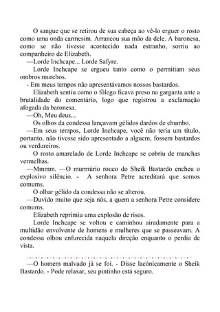O sangue que se retirou de sua cabeça ao vê-lo erguer o rosto
como uma onda carmesim. Arrancou sua mão da dele. A baronesa,
como se não tivesse acontecido nada estranho, sorriu ao
companheiro de Elizabeth.
—Lorde Inchcape... Lorde Safyre.
Lorde Inchcape se ergueu tanto como o permitiam seus
ombros murchos.
- Em meus tempos não apresentávamos nossos bastardos.
Elizabeth sentiu como o fôlego ficava preso na garganta ante a
brutalidade do comentário, logo que registrou a exclamação
afogada da baronesa.
—Oh, Meu deus...
Os olhos da condessa lançavam gélidos dardos de chumbo.
—Em seus tempos, Lorde Inchcape, você não teria um título,
portanto, não tivesse sido apresentado a alguem, fossem bastardos
ou verdureiros.
O rosto amarelado de Lorde Inchcape se cobriu de manchas
vermelhas.
—Mmmm. —O murmúrio rouco do Sheik Bastardo encheu o
explosivo silêncio. - A senhora Petre acreditará que somos
comums.
O olhar gélido da condessa não se alterou.
—Duvido muito que seja nós, a quem a senhora Petre considere
comums.
Elizabeth reprimiu uma explosão de risos.
Lorde Inchcape se voltou e caminhou airadamente para a
multidão envolvente de homens e mulheres que se passeavam. A
condessa olhou enfurecida naquela direção enquanto o perdia de
vista.
—O homem malvado já se foi. - Disse lacónicamente o Sheik
Bastardo. - Pode relaxar, seu pintinho está seguro.
 