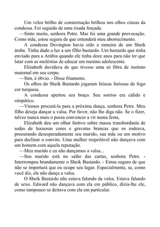 Um veloz brilho de consternação brilhou nos olhos cinzas da
condessa. Foi seguido de uma risada forçada.
—Sinto muito, senhora Petre. Mas foi uma grande provocação.
Como mãe, estou segura de que entenderá meu aborrecimento.
A condessa Devington havia sido a rameira de um Sheik
árabe. Tinha dado a luz a um filho bastardo. Um bastardo que tinha
enviado para a Arábia quando ele tinha doze anos para não ter que
lutar com as moléstias de educar um menino adolescente.
Elizabeth duvidava de que tivesse uma só fibra de instinto
maternal em seu corpo.
—Sim, é óbvio. - Disse friamente.
Os olhos do Sheik Bastardo jogaram faíscas furiosas de fogo
cor turquesa.
A condessa apertou seu braço. Seu sorriso era cálido e
simpático.
—Viemos procurá-la para a próxima dança, senhora Petre. Meu
filho deseja dançar a valsa. Por favor, não lhe diga não. Se o fizer,
talvez nunca mais o possa convencer a vir numa festa,
Elizabeth deu um olhar furtivo sobre massa transbordante de
sedas de luxuosas cores e gravatas brancas que os rodeava,
procurando desesperadamente seu marido, sua mãe ou um motivo
para declinar o convite. Uma mulher respeitável não dançava com
um homem com aquela reputação.
—Meu marido e eu não dançamos a valsa...
—Seu marido está no salão das cartas, senhora Petre. -
Interrompeu brandamente o Sheik Bastardo. - Estou seguro de que
não se importará que eu ocupe seu lugar. Especialmente, se, como
você diz, ele não dança a valsa.
O Sheik Bastardo não estava falando da valsa. Estava falando
de sexo. Edward não dançava com ela em público, dizia-lhe ele,
como tampouco se deitava com ela em particular.
 