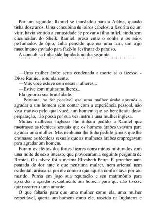 Por um segundo, Ramiel se transladou para a Arábia, quando
tinha doze anos. Uma concubina de loiros cabelos, a favorita de um
visir, havia sentido a curiosidade de provar o filho infiel, ainda sem
circuncidar, do Sheik. Ramiel, preso entre o sonho e os seios
perfumados de ópio, tinha pensado que era uma hurí, um anjo
muçulmano enviado para fazê-lo desfrutar do paraíso.
A concubina tinha sido lapidada no dia seguinte.
—Uma mulher árabe seria condenada a morte se o fizesse. -
Disse Ramiel, rotundamente.
—Mas você esteve com essas mulheres...
—Estive com muitas mulheres...
Ela ignorou sua brutalidade.
—Portanto, se for possível que uma mulher árabe aprenda a
agradar a um homem sem contar com a experiência pessoal, não
vejo motivo pelo qual você, um homem que se beneficiou dessa
preparação, não possa por sua vez instruir uma mulher inglesa.
Muitas mulheres inglesas lhe tinham pedido a Ramiel que
mostrasse as técnicas sexuais que os homens árabes usavam para
agradar uma mulher. Mas nenhuma lhe tinha pedido jamais que lhe
ensinasse as técnicas sexuais que as mulheres árabes empregavam
para agradar um homem.
Foram os efeitos dos fortes licores consumidos misturados com
uma noite de sexo intenso, que provocaram a seguinte pergunta de
Ramiel. Ou talvez foi a mesma Elizabeth Petre. E perceber uma
pontada de dor ante o que nenhuma mulher, nem oriental nem
ocidental, arriscaria por ele como o que aquela confrontava por seu
marido. Punha em jogo sua reputação e seu matrimônio para
aprender a agradar sexualmente um homem para que não tivesse
que recorrer a uma amante.
O que faltaria para que uma mulher como ela, uma mulher
respeitável, queria um homem como ele, nascido na Inglaterra e
 
