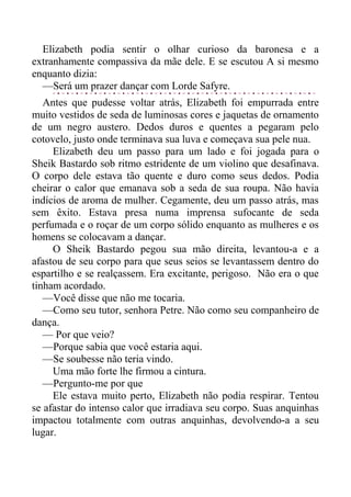 Elizabeth podia sentir o olhar curioso da baronesa e a
extranhamente compassiva da mãe dele. E se escutou A si mesmo
enquanto dizia:
—Será um prazer dançar com Lorde Safyre.
Antes que pudesse voltar atrás, Elizabeth foi empurrada entre
muito vestidos de seda de luminosas cores e jaquetas de ornamento
de um negro austero. Dedos duros e quentes a pegaram pelo
cotovelo, justo onde terminava sua luva e começava sua pele nua.
Elizabeth deu um passo para um lado e foi jogada para o
Sheik Bastardo sob ritmo estridente de um violino que desafinava.
O corpo dele estava tão quente e duro como seus dedos. Podia
cheirar o calor que emanava sob a seda de sua roupa. Não havia
indícios de aroma de mulher. Cegamente, deu um passo atrás, mas
sem êxito. Estava presa numa imprensa sufocante de seda
perfumada e o roçar de um corpo sólido enquanto as mulheres e os
homens se colocavam a dançar.
O Sheik Bastardo pegou sua mão direita, levantou-a e a
afastou de seu corpo para que seus seios se levantassem dentro do
espartilho e se realçassem. Era excitante, perigoso. Não era o que
tinham acordado.
—Você disse que não me tocaria.
—Como seu tutor, senhora Petre. Não como seu companheiro de
dança.
— Por que veio?
—Porque sabia que você estaria aqui.
—Se soubesse não teria vindo.
Uma mão forte lhe firmou a cintura.
—Pergunto-me por que
Ele estava muito perto, Elizabeth não podia respirar. Tentou
se afastar do intenso calor que irradiava seu corpo. Suas anquinhas
impactou totalmente com outras anquinhas, devolvendo-a a seu
lugar.
 