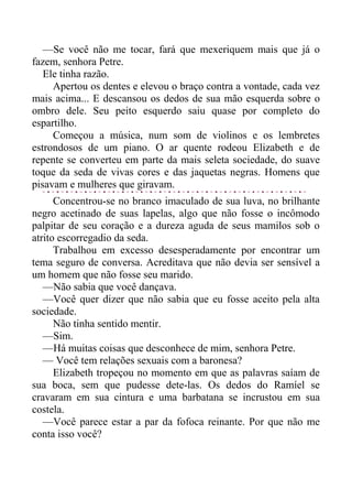 —Se você não me tocar, fará que mexeriquem mais que já o
fazem, senhora Petre.
Ele tinha razão.
Apertou os dentes e elevou o braço contra a vontade, cada vez
mais acima... E descansou os dedos de sua mão esquerda sobre o
ombro dele. Seu peito esquerdo saiu quase por completo do
espartilho.
Começou a música, num som de violinos e os lembretes
estrondosos de um piano. O ar quente rodeou Elizabeth e de
repente se converteu em parte da mais seleta sociedade, do suave
toque da seda de vivas cores e das jaquetas negras. Homens que
pisavam e mulheres que giravam.
Concentrou-se no branco imaculado de sua luva, no brilhante
negro acetinado de suas lapelas, algo que não fosse o incômodo
palpitar de seu coração e a dureza aguda de seus mamilos sob o
atrito escorregadio da seda.
Trabalhou em excesso desesperadamente por encontrar um
tema seguro de conversa. Acreditava que não devia ser sensível a
um homem que não fosse seu marido.
—Não sabia que você dançava.
—Você quer dizer que não sabia que eu fosse aceito pela alta
sociedade.
Não tinha sentido mentir.
—Sim.
—Há muitas coisas que desconhece de mim, senhora Petre.
— Você tem relações sexuais com a baronesa?
Elizabeth tropeçou no momento em que as palavras saíam de
sua boca, sem que pudesse dete-las. Os dedos do Ramíel se
cravaram em sua cintura e uma barbatana se incrustou em sua
costela.
—Você parece estar a par da fofoca reinante. Por que não me
conta isso você?
 