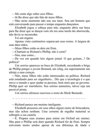 —Me conte algo sobre seus filhos.
—Já lhe disse que não falo de meus filhos.
—Mas neste momento não sou seu tutor. Sou um homem que
está conversando para passar o tempo enquanto dançamos.
Elizabeth jogou a cabeça para trás, enquanto abria sua boca
para lhe dizer que se dançar com ela era uma tarefa tão aborrecida,
não devia se incomodar.
Foi um engano.
Apenas vinte centímetros separavam seus rostos. A largura de
suas duas mãos.
—Meus filhos estão os dois em Eton.
—Chamam-se Richard e Phillip, não é certo?
—Sim, mas como...
—De vez em quando leio algum jornal. O que gostam...? De
política?
Um sorriso apareceu na boca de Elizabeth, recordando a briga
de Phillip porque o jovem Bernard, um whig, era supostamente um
ultraje a suas crenças.
—Não, meus filhos não estão interessados na política. Richard
está estudando para ser engenheiro... Diz que a tecnologia é o que
move o mundo e quer ajudar as pessoas, bem mais que ao governo.
Phillip quer ser marinheiro. Seu sorriso aumentou, talvez seja um
possível pirata.
Um sorriso afetuoso suavizou o rosto do Sheik Bastardo.
—Richard parece um menino inteligente.
Elizabeth procurou em seus olhos algum rastro de brincadeira,
mas não achou nenhum. Uma corrente de orgulho maternal se
sobrepôs a sua cautela.
—É. Prepara seus exames para entrar em Oxford em outono.
Mas para o Phillip será duro quando Richard for de Eton. Sempre
estiveram muito unidos apesar de sua diferença de idade e
 