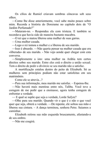 Os cílios de Ramiel criavam sombras côncavas sob seus
olhos.
—Como lhe disse anteriormente, você sabe muito pouco sobre
mim. Recorda a história do Dorerame no capítulo dois de “O
Jardim Perfumado?”
—Mataram-no. - Respondeu ela com tristeza. E também se
recordava que havia sido de maneira bastante macabra.
—O rei que o matou liberou uma mulher de suas garras.
—Uma mulher casada.
—Logo o rei tomou a mulher e a liberou de seu marido.
—Isso é absurdo. —Não queria pensar na mulher casada que era
«liberada» de seu marido. - Não vejo aonde quer chegar com esta
conversa.
—Simplesmente a isto: uma mulher na Arábia tem certos
direitos sobre seu marido. Entre eles está o direito a união sexual.
Tem o direito de pedir o divórcio se seu marido não a satisfaz.
A mortificação estalou dentro do peito de Elizabeth. Só as
mulheres sem princípios podiam não estar satisfeitas em seu
matrimônio.
Como ele se atrevia...?
—Para sua informação, meu marido me satisfaz. – Espetou-lhe.
—Não haverá mais mentiras entre nós, Taliba. Você teve a
coragem de me pedir que a ensinasse, agora tenha coragem de
enfrentar a verdade.
— E qual se supõe que seja a verdade, Lorde Safyre?
—Olhe para seu marido. Quando vir o que é e não o que você
quer que seja, obterá a verdade. —De repente, ele soltou sua mão e
liberou sua cintura. – A dança terminou, senhora Petre. Saiamos a
caminhar.
Elizabeth retirou sua mão esquerda bruscamente, afastando-a
de seu ombro.
—Não me coagirá.
 