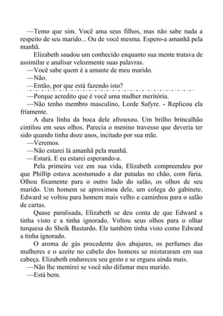 —Temo que sim. Você ama seus filhos, mas não sabe nada a
respeito de seu marido... Ou de você mesma. Espero-a amanhã pela
manhã.
Elizabeth saudou um conhecido enquanto sua mente tratava de
assimilar e analisar velozmente suas palavras.
—Você sabe quem é a amante de meu marido.
—Não.
—Então, por que está fazendo isto?
—Porque acredito que é você uma mulher meritória.
—Não tenho membro masculino, Lorde Safyre. - Replicou ela
fríamente.
A dura linha da boca dele afrouxou. Um brilho brincalhão
cintilou em seus olhos. Parecia o menino travesso que deveria ter
sido quando tinha doze anos, incitado por sua mãe.
—Veremos.
—Não estarei lá amanhã pela manhã.
—Estará. E eu estarei esperando-a.
Pela primeira vez em sua vida, Elizabeth compreendeu por
que Phillip estava acostumado a dar patadas no chão, com fúria.
Olhou fixamente para o outro lado do salão, os olhos de seu
marido. Um homem se aproximou dele, um colega do gabinete.
Edward se voltou para homem mais velho e caminhou para o salão
de cartas.
Quase paralisada, Elizabeth se deu conta de que Edward a
tinha visto e a tinha ignorado. Voltou seus olhos para o olhar
turquesa do Sheik Bastardo. Ele também tinha visto como Edward
a tinha ignorado.
O aroma de gás procedente dos abajures, os perfumes das
mulheres e o azeite no cabelo dos homens se misturaram em sua
cabeça. Elizabeth endureceu seu gesto e se ergueu ainda mais.
—Não lhe mentirei se você não difamar meu marido.
—Está bem.
 