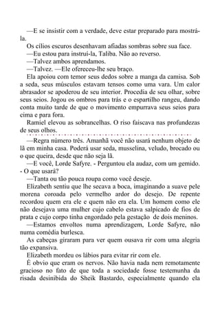 —E se insistir com a verdade, deve estar preparado para mostrá-
la.
Os cílios escuros desenhavam afiadas sombras sobre sua face.
—Eu estou para instruí-la, Taliba. Não ao reverso.
—Talvez ambos aprendamos.
—Talvez. —Ele ofereceu-lhe seu braço.
Ela apoiou com temor seus dedos sobre a manga da camisa. Sob
a seda, seus músculos estavam tensos como uma vara. Um calor
abrasador se apoderou de seu interior. Procedia de seu olhar, sobre
seus seios. Jogou os ombros para trás e o espartilho rangeu, dando
conta muito tarde de que o movimento empurrava seus seios para
cima e para fora.
Ramiel elevou as sobrancelhas. O riso faiscava nas profundezas
de seus olhos.
—Regra número três. Amanhã você não usará nenhum objeto de
lã em minha casa. Poderá usar seda, musselina, veludo, brocado ou
o que queira, desde que não seja lã.
—E você, Lorde Safyre. - Perguntou ela audaz, com um gemido.
- O que usará?
—Tanta ou tão pouca roupa como você deseje.
Elizabeth sentiu que lhe secava a boca, imaginando a suave pele
morena coroada pelo vermelho ardor do desejo. De repente
recordou quem era ele e quem não era ela. Um homem como ele
não desejava uma mulher cujo cabelo estava salpicado de fios de
prata e cujo corpo tinha engordado pela gestação de dois meninos.
—Estamos envoltos numa aprendizagem, Lorde Safyre, não
numa comédia burlesca.
As cabeças giraram para ver quem ousava rir com uma alegria
tão expansiva.
Elizabeth mordeu os lábios para evitar rir com ele.
É obvio que eram os nervos. Não havia nada nem remotamente
gracioso no fato de que toda a sociedade fosse testemunha da
risada desinibida do Sheik Bastardo, especialmente quando ela
 