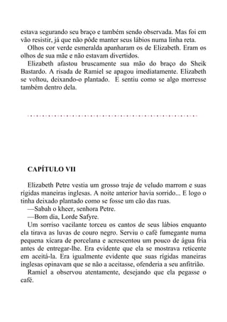 estava segurando seu braço e também sendo observada. Mas foi em
vão resistir, já que não pôde manter seus lábios numa linha reta.
Olhos cor verde esmeralda apanharam os de Elizabeth. Eram os
olhos de sua mãe e não estavam divertidos.
Elizabeth afastou bruscamente sua mão do braço do Sheik
Bastardo. A risada de Ramiel se apagou imediatamente. Elizabeth
se voltou, deixando-o plantado. E sentiu como se algo morresse
também dentro dela.
CAPÍTULO VII
Elizabeth Petre vestia um grosso traje de veludo marrom e suas
rígidas maneiras inglesas. A noite anterior havia sorrido... E logo o
tinha deixado plantado como se fosse um cão das ruas.
—Sabah o kheer, senhora Petre.
—Bom dia, Lorde Safyre.
Um sorriso vacilante torceu os cantos de seus lábios enquanto
ela tirava as luvas de couro negro. Serviu o café fumegante numa
pequena xícara de porcelana e acrescentou um pouco de água fria
antes de entregar-lhe. Era evidente que ela se mostrava reticente
em aceitá-la. Era igualmente evidente que suas rígidas maneiras
inglesas opinavam que se não a aceitasse, ofenderia a seu anfitrião.
Ramiel a observou atentamente, desejando que ela pegasse o
café.
 