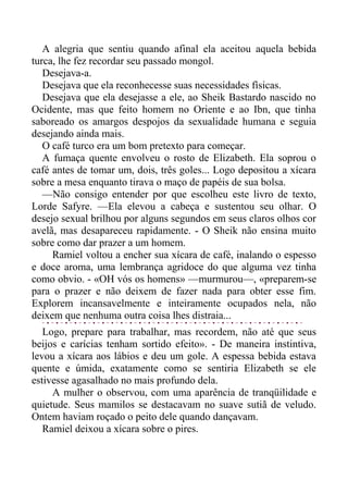 A alegria que sentiu quando afinal ela aceitou aquela bebida
turca, lhe fez recordar seu passado mongol.
Desejava-a.
Desejava que ela reconhecesse suas necessidades físicas.
Desejava que ela desejasse a ele, ao Sheik Bastardo nascido no
Ocidente, mas que feito homem no Oriente e ao Ibn, que tinha
saboreado os amargos despojos da sexualidade humana e seguia
desejando ainda mais.
O café turco era um bom pretexto para começar.
A fumaça quente envolveu o rosto de Elizabeth. Ela soprou o
café antes de tomar um, dois, três goles... Logo depositou a xícara
sobre a mesa enquanto tirava o maço de papéis de sua bolsa.
—Não consigo entender por que escolheu este livro de texto,
Lorde Safyre. —Ela elevou a cabeça e sustentou seu olhar. O
desejo sexual brilhou por alguns segundos em seus claros olhos cor
avelã, mas desapareceu rapidamente. - O Sheik não ensina muito
sobre como dar prazer a um homem.
Ramiel voltou a encher sua xícara de café, inalando o espesso
e doce aroma, uma lembrança agridoce do que alguma vez tinha
como obvio. - «OH vós os homens» —murmurou—, «preparem-se
para o prazer e não deixem de fazer nada para obter esse fim.
Explorem incansavelmente e inteiramente ocupados nela, não
deixem que nenhuma outra coisa lhes distraia...
Logo, prepare para trabalhar, mas recordem, não até que seus
beijos e carícias tenham sortido efeito». - De maneira instintiva,
levou a xícara aos lábios e deu um gole. A espessa bebida estava
quente e úmida, exatamente como se sentiria Elizabeth se ele
estivesse agasalhado no mais profundo dela.
A mulher o observou, com uma aparência de tranqüilidade e
quietude. Seus mamilos se destacavam no suave sutiã de veludo.
Ontem haviam roçado o peito dele quando dançavam.
Ramiel deixou a xícara sobre o pires.
 