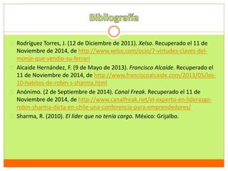 Rodríguez Torres, J. (12 de Diciembre de 2011). Xelso. Recuperado el 11 de 
Noviembre de 2014, de http://www.xelso.com/ocio/7-virtudes-claves-del-monje- 
que-vendio-su-ferrari 
Alcaide Hernández, F. (9 de Mayo de 2013). Francisco Alcaide. Recuperado el 
11 de Noviembre de 2014, de http://www.franciscoalcaide.com/2013/05/los- 
10-habitos-de-robin-s-sharma.html 
Anónimo. (2 de Septiembre de 2014). Canal Freak. Recuperado el 11 de 
Noviembre de 2014, de http://www.canalfreak.net/el-experto-en-liderazgo-robin- 
sharma-dicta-en-chile-una-conferencia-para-emprendedores/ 
Sharma, R. (2010). El líder que no tenía cargo. México: Grijalbo. 
