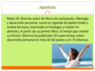 Robin W. Sharma autor de libros de autoayuda, liderazgo 
y desarrollo personal, nació en Uganda de padre hindú y 
madre keniana, licenciado en biología y master en 
derecho. A partir de su primer libro, El monje que vendió 
su Ferrari, Sharma ha publicado 10 superventas sobre 
desarrollo personal en más de 50 países y en 70 idiomas. 
 