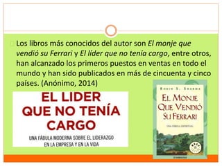 Los libros más conocidos del autor son El monje que 
vendió su Ferrari y El líder que no tenía cargo, entre otros, 
han alcanzado los primeros puestos en ventas en todo el 
mundo y han sido publicados en más de cincuenta y cinco 
países. (Anónimo, 2014) 
 