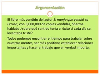El libro más vendido del autor El monje que vendió su 
Ferrari, con 3,000,000 de copias vendidas, Sharma 
hablaba ¿sobre qué sentido tenía el éxito si cada día se 
levantaba triste? 
Todos podemos encontrar el tiempo para trabajar sobre 
nuestras mentes, ser más positivos establecer relaciones 
importantes y hacer el trabajo que en verdad importa. 
 