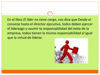 En el libro El líder no tiene cargo, nos dice que Desde el 
conserje hasta el director ejecutivo, todos deben ejercer 
el liderazgo y asumir la responsabilidad del éxito de la 
empresa, todos tienen la misma responsabilidad al igual 
que la virtud de liderar. 
 