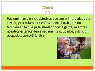 Hay que fijarse en los objetivos que son primordiales para 
la vida, y no solamente enfocado en el trabajo, sino 
también en lo que pasa alrededor de la gente, mientras 
nosotros estamos demasiadamente ocupados, estando 
ocupados, como él lo dice. 
 