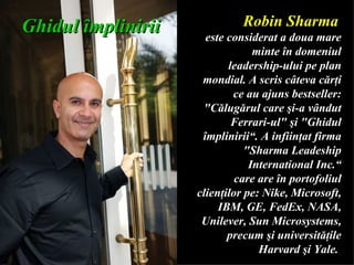 Robin Sharma   este considerat a doua mare m inte   în domeniul leadership-ului   pe plan mondial. A scris câteva cărţi ce au ajuns bestseller: &quot;Călugărul   care şi-a vândut Ferrari-ul&quot; şi   &quot;Ghidul împlinirii“ .  A infi i nţat firma &quot;Sharma Leadeship International Inc.“ care are în portofoliul clienţilor pe:   Nike, Microsoft, IBM, GE, FedEx,   NASA, Unilever, Sun Microsystems, precum şi universităţile Harvard şi Yale.  Ghidul  î mplinirii 