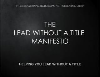 BY INTERNATIONAL BESTSELLING AUTHOR ROBIN SHARMA




        THE
LEAD WITHOUT A TITLE
    MANIFESTO


  HELPING YOU LEAD WITHOUT A TITLE
 