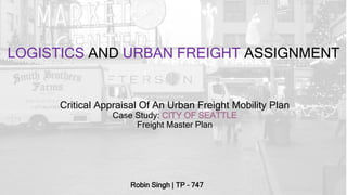 LOGISTICS AND URBAN FREIGHT ASSIGNMENT
Robin Singh | TP – 747
Critical Appraisal Of An Urban Freight Mobility Plan
Case Study: CITY OF SEATTLE
Freight Master Plan
 